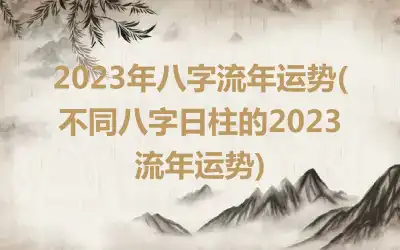 2023年八字流年运势( 不同八字日柱的2023流年运势)