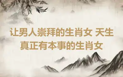 让男人崇拜的生肖女 天生真正有本事的生肖女