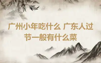 广州小年吃什么 广东人过节一般有什么菜