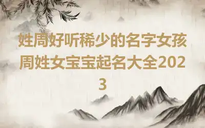 姓周好听稀少的名字女孩 周姓女宝宝起名大全2023