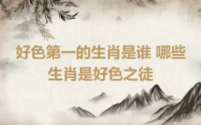 好色第一的生肖是谁 哪些生肖是好色之徒