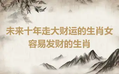 未来十年走大财运的生肖女 容易发财的生肖