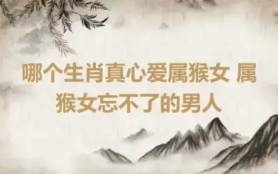 哪个生肖真心爱属猴女 属猴女忘不了的男人