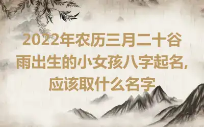 2022年农历三月二十谷雨出生的小女孩八字起名,应该取什么名字
