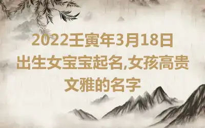 2022壬寅年3月18日出生女宝宝起名,女孩高贵文雅的名字