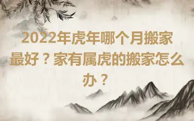 2022年虎年哪个月搬家最好？家有属虎的搬家怎么办？