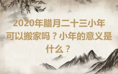 2020年腊月二十三小年可以搬家吗？小年的意义是什么？