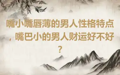 嘴小嘴唇薄的男人性格特点，嘴巴小的男人财运好不好？