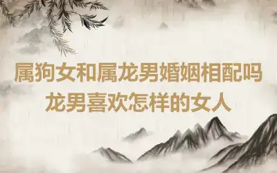 属狗女和属龙男婚姻相配吗 龙男喜欢怎样的女人