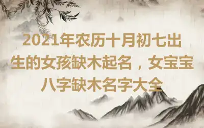 2021年农历十月初七出生的女孩缺木起名,女宝宝八字缺木名字大全