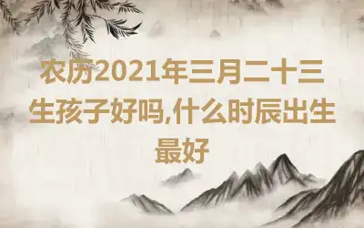 农历2021年三月二十三生孩子好吗,什么时辰出生最好