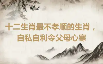 十二生肖最不孝顺的生肖，自私自利令父母心寒