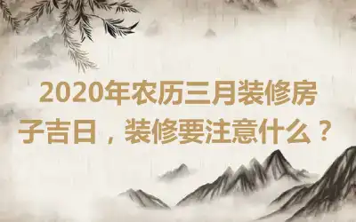 2020年农历三月装修房子吉日,装修要注意什么?