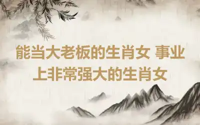 能当大老板的生肖女 事业上非常强大的生肖女