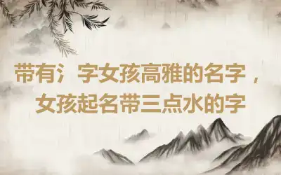 带有氵字女孩高雅的名字，女孩起名带三点水的字