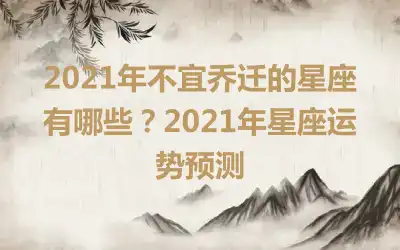2021年不宜乔迁的星座有哪些？2021年星座运势预测