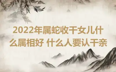 2022年属蛇收干女儿什么属相好 什么人要认干亲