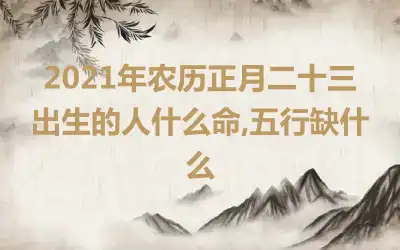 2021年农历正月二十三出生的人什么命,五行缺什么
