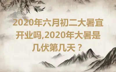 2020年六月初二大暑宜开业吗,2020年大暑是几伏第几天?