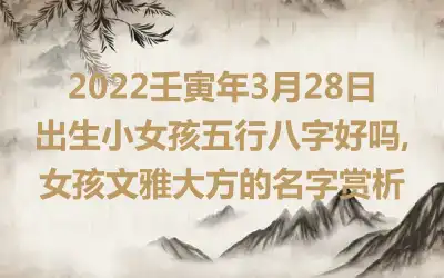 2022壬寅年3月28日出生小女孩五行八字好吗,女孩文雅大方的名字赏析