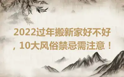 2022过年搬新家好不好，10大风俗禁忌需注意！
