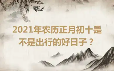 2021年农历正月初十是不是出行的好日子？