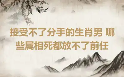 接受不了分手的生肖男 哪些属相死都放不了前任