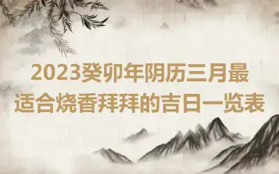 2023癸卯年阴历三月最适合烧香拜拜的吉日一览表