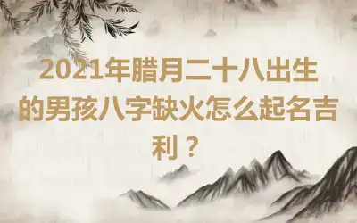 2021年腊月二十八出生的男孩八字缺火怎么起名吉利?