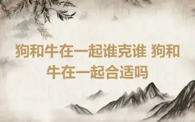 狗和牛在一起谁克谁 狗和牛在一起合适吗