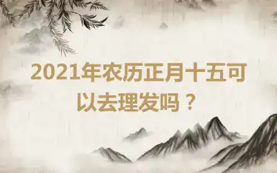2021年农历正月十五可以去理发吗？
