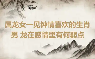 属龙女一见钟情喜欢的生肖男 龙在感情里有何弱点