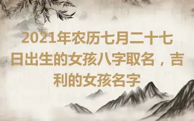 2021年农历七月二十七日出生的女孩八字取名，吉利的女孩名字