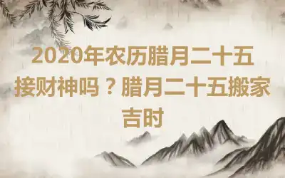 2020年农历腊月二十五接财神吗？腊月二十五搬家吉时