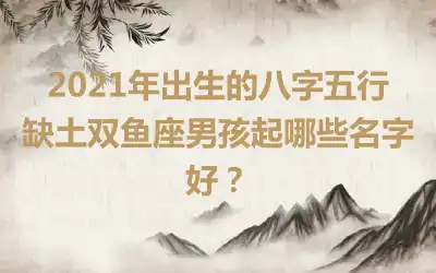 2021年出生的八字五行缺土双鱼座男孩起哪些名字好？