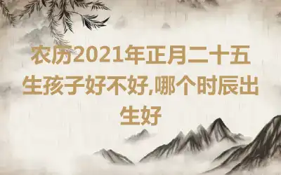 农历2021年正月二十五生孩子好不好,哪个时辰出生好