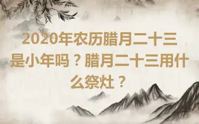 2020年农历腊月二十三是小年吗？腊月二十三用什么祭灶？