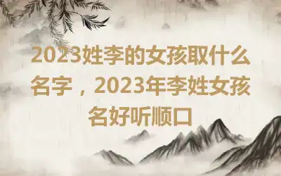 2023姓李的女孩取什么名字，2023年李姓女孩名好听顺口