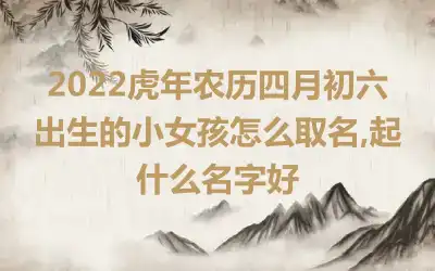 2022虎年农历四月初六出生的小女孩怎么取名,起什么名字好