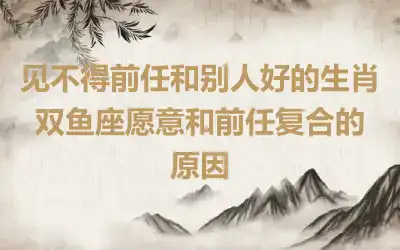 见不得前任和别人好的生肖 双鱼座愿意和前任复合的原因