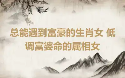 总能遇到富豪的生肖女 低调富婆命的属相女