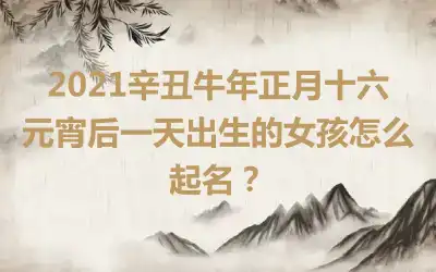 2021辛丑牛年正月十六元宵后一天出生的女孩怎么起名？
