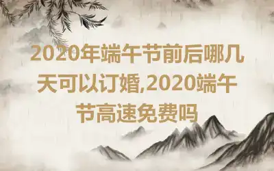 2020年端午节前后哪几天可以订婚,2020端午节高速免费吗