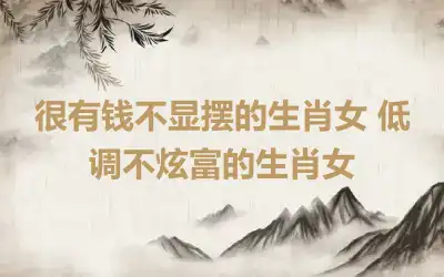 很有钱不显摆的生肖女 低调不炫富的生肖女