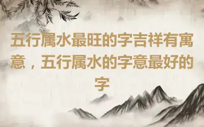 五行属水最旺的字吉祥有寓意，五行属水的字意最好的字