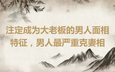 注定成为大老板的男人面相特征，男人最严重克妻相