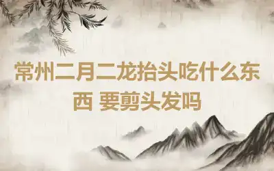 常州二月二龙抬头吃什么东西 要剪头发吗
