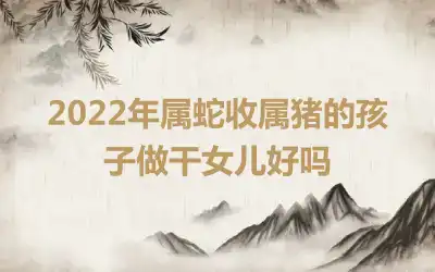 2022年属蛇收属猪的孩子做干女儿好吗