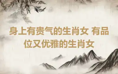 身上有贵气的生肖女 有品位又优雅的生肖女