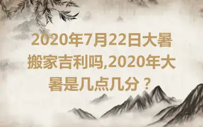 2020年7月22日大暑搬家吉利吗,2020年大暑是几点几分？